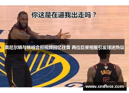 奥尼尔晒与姚明合照视频回忆往昔 两位巨星相聚引发球迷热议