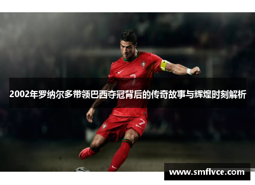 2002年罗纳尔多带领巴西夺冠背后的传奇故事与辉煌时刻解析