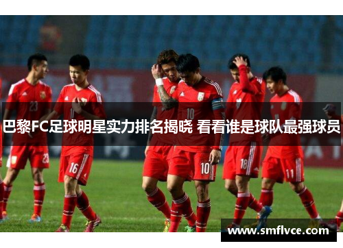 巴黎FC足球明星实力排名揭晓 看看谁是球队最强球员