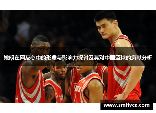 姚明在网友心中的形象与影响力探讨及其对中国篮球的贡献分析