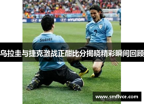乌拉圭与捷克激战正酣比分揭晓精彩瞬间回顾